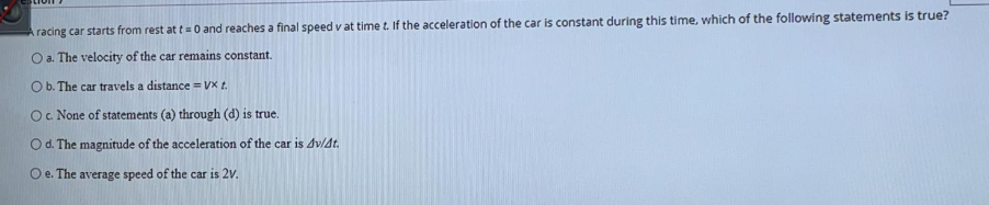 A racing car starts from rest at t= 0 and reaches a final speed v at time t. If the acceleration of the car is constant during this time, which of the following statements is true?
O a. The velocity of the car remains constant.
O b. The car travels a distance = VX t.
Oc None of statements (a) through (d) is true.
Od. The magnitude of the acceleration of the car is dv/dt.
O e. The average speed of the car is 2v.
