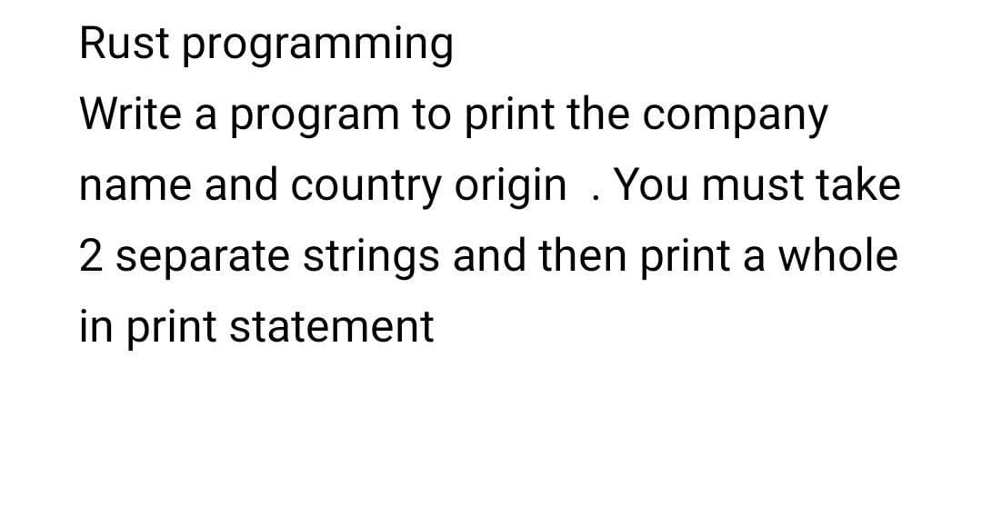 Rust programming
Write a program to print the company
name and country origin . You must take
2 separate strings and then print a whole
in print statement
