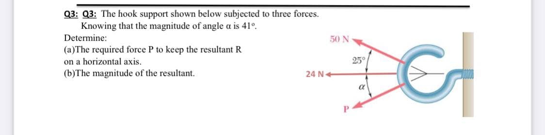 Q3: Q3: The hook support shown below subjected to three forces.
Knowing that the magnitude of angle a is 41°.
Determine:
50 N
(a)The required force P to keep the resultant R
on a horizontal axis.
(b)The magnitude of the resultant.
25°
24 N+
a
