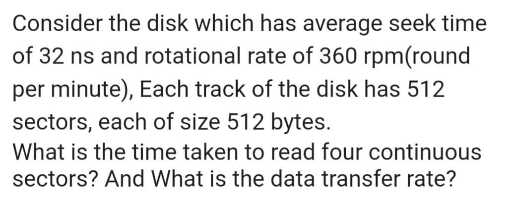 Consider the disk which has average seek time
of 32 ns and rotational rate of 360 rpm(round
per minute), Each track of the disk has 512
sectors, each of size 512 bytes.
What is the time taken to read four continuous
sectors? And What is the data transfer rate?
