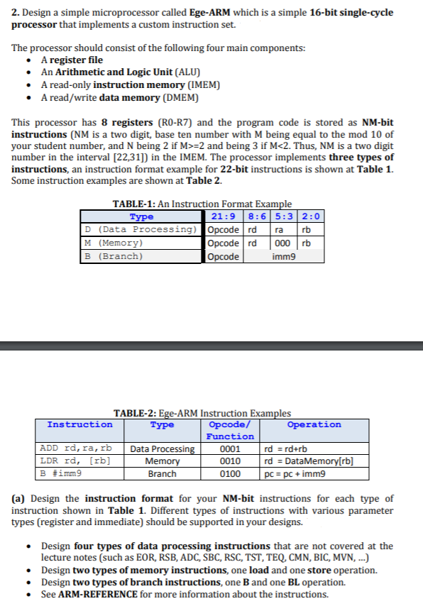 2. Design a simple microprocessor called Ege-ARM which is a simple 16-bit single-cycle
processor that implements a custom instruction set.
The processor should consist of the following four main components:
• A register file
• An Arithmetic and Logic Unit (ALU)
• A read-only instruction memory (IMEM)
• A read/write data memory (DMEM)
This processor has 8 registers (RO-R7) and the program code is stored as NM-bit
instructions (NM is a two digit, base ten number with M being equal to the mod 10 of
your student number, and N being 2 if M>=2 and being 3 if M<2. Thus, NM is a two digit
number in the interval [22,31]) in the IMEM. The processor implements three types of
instructions, an instruction format example for 22-bit instructions is shown at Table 1.
Some instruction examples are shown at Table 2.
TABLE-1: An Instruction Format Example
21:9 8:6 5:3 2:0
D (Data Processing) Opcode rd ra rb
000 rb
imm9
Туре
M (Memory)
B (Branch)
Opcode rd
Орcode
TABLE-2: Ege-ARM Instruction Examples
Opcode/
Instruction
Туре
Operation
Function
ADD rd, ra,rb
LDR rd, [rb]
B #imm9
Data Processing
Memory
rd = rd+rb
rd = DataMemory[rb]
pc = pc + imm9
0001
0010
Branch
0100
(a) Design the instruction format for your NM-bit instructions for each type of
instruction shown in Table 1. Different types of instructions with various parameter
types (register and immediate) should be supported in your designs.
• Design four types of data processing instructions that are not covered at the
lecture notes (such as EOR, RSB, ADC, SBC, RSC, TST, TEQ CMN, BIC, MVN, ..)
• Design two types of memory instructions, one load and one store operation.
• Design two types of branch instructions, one B and one BL operation.
See ARM-REFERENCE for more information about the instructions.
