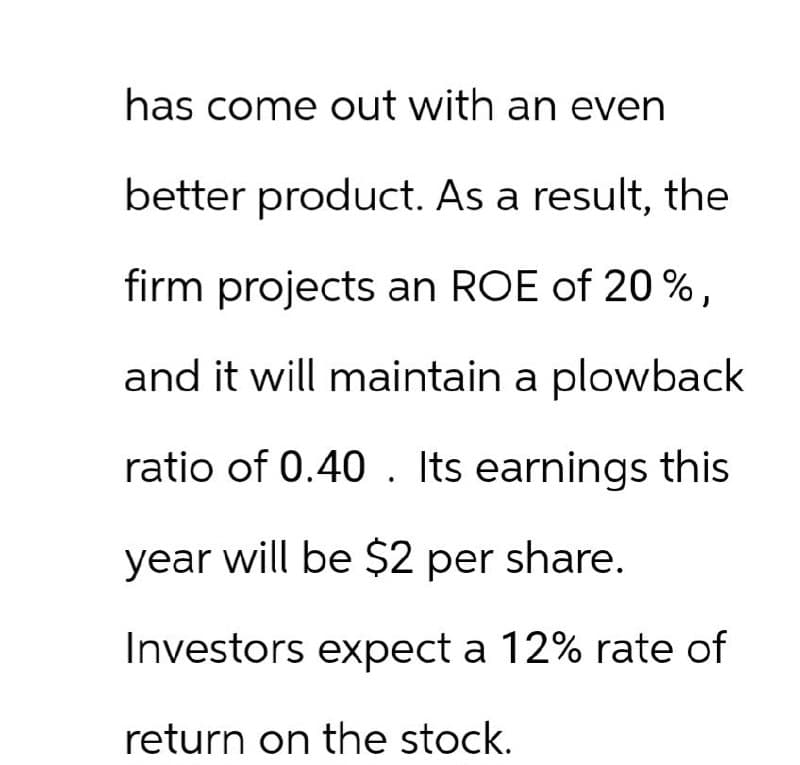 has come out with an even
better product. As a result, the
firm projects an ROE of 20%,
and it will maintain a plowback
ratio of 0.40. Its earnings this
year will be $2 per share.
Investors expect a 12% rate of
return on the stock.