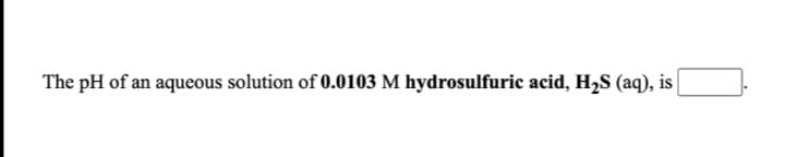 The pH of an aqueous solution of 0.0103 M hydrosulfuric acid, H2S (aq), is
