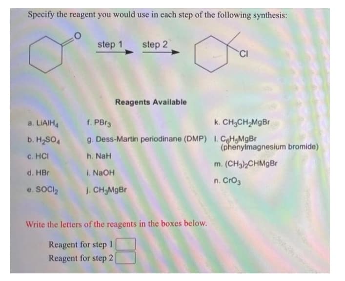 Specify the reagent you would use in each step of the following synthesis:
step 1
step 2
CI
Reagents Available
a. LIAIH4
f. PBr3
k. CH3CH,MgBr
b. H2SO4
g. Dess-Martin periodinane (DMP) I. CoHsMgBr
(phenylmagnesium bromide)
c. HCI
h. NaH
m. (CH3)2CHMgBr
d. HBr
i. NaOH
n. Cro3
e. SOCI,
J. CH3M9B
Write the letters of the reagents in the boxes below.
Reagent for step
1
Reagent for step 2
