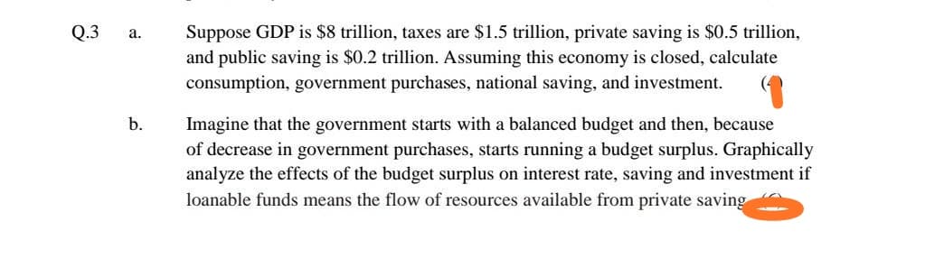 Q.3
а.
Suppose GDP is $8 trillion, taxes are $1.5 trillion, private saving is $0.5 trillion,
and public saving is $0.2 trillion. Assuming this economy is closed, calculate
consumption, government purchases, national saving, and investment.
b.
Imagine that the government starts with a balanced budget and then, because
of decrease in government purchases, starts running a budget surplus. Graphically
analyze the effects of the budget surplus on interest rate, saving and investment if
loanable funds means the flow of resources available from private saving
