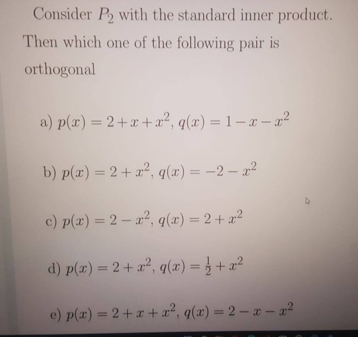 Consider P2 with the standard inner product.
Then which one of the following pair is
orthogonal
a) p(x) = 2+x +x², q(x) = 1 – x – x°
%3D
%3D
b) p(x) = 2+x², q(x) = -2 – x²
c) p(x) = 2 – a², q(x)= 2+ x²
d) p(x) = 2 + x², q(x) = } + a²
e) p(x) = 2+ x+ x2, q(x) = 2 – x - x2
%3D
%3D
