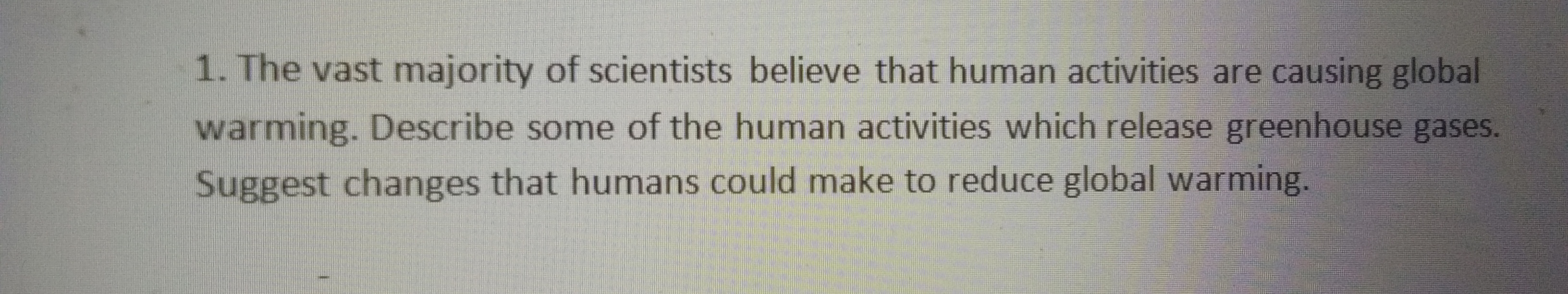 1. The vast majority of scientists believe that human activities are causing global
warming. Describe some of the human activities which release greenhouse gases.
Suggest changes that humans could make to reduce global warming.
