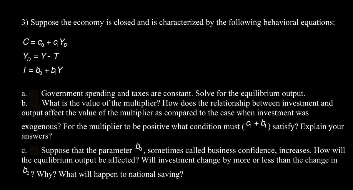 3) Suppose the economy is closed and is characterized by the following behavioral equations:
C=C₁₂ +G₁Y₂
Y₂=Y-T
1=b₂ + b₂Y
a. Government spending and taxes are constant. Solve for the equilibrium output.
b. What is the value of the multiplier? How does the relationship between investment and
output affect the value of the multiplier as compared to the case when investment was
exogenous? For the multiplier to be positive what condition must ( + b) satisfy? Explain your
answers?
bo
C.
Suppose that the parameter
sometimes called business confidence, increases. How will
the equilibrium output be affected? Will investment change by more or less than the change in
bo?
'Why? What will happen to national saving?
