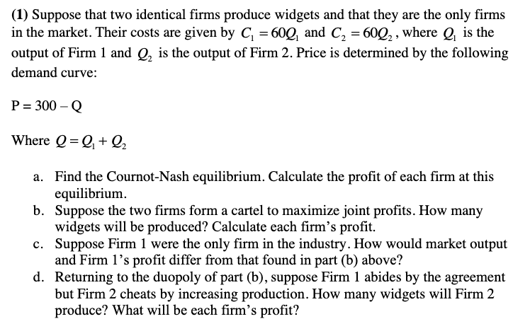 (1) Suppose that two identical firms produce widgets and that they are the only firms
in the market. Their costs are given by C₁ = 60Q₁ and C₂ = 600₂, where Q₁ is the
output of Firm 1 and Q₂ is the output of Firm 2. Price is determined by the following
demand curve:
P = 300 - Q
Where Q=Q₁+Q₂
a. Find the Cournot-Nash equilibrium. Calculate the profit of each firm at this
equilibrium.
b. Suppose the two firms form a cartel to maximize joint profits. How many
widgets will be produced? Calculate each firm's profit.
c.
Suppose Firm 1 were the only firm in the industry. How would market output
and Firm 1's profit differ from that found in part (b) above?
d. Returning to the duopoly of part (b), suppose Firm 1 abides by the agreement
but Firm 2 cheats by increasing production. How many widgets will Firm 2
produce? What will be each firm's profit?