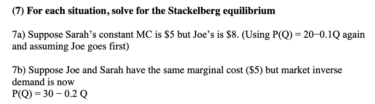 (7) For each situation, solve for the Stackelberg equilibrium
7a) Suppose Sarah's constant MC is $5 but Joe's is $8. (Using P(Q) = 20-0.1Q again
and assuming Joe goes first)
7b) Suppose Joe and Sarah have the same marginal cost ($5) but market inverse
demand is now
P(Q)= 30 -0.2 Q