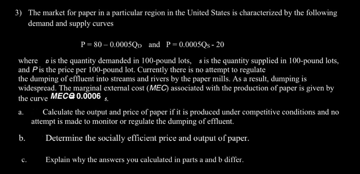 3) The market for paper in a particular region in the United States is characterized by the following
demand and supply curves
P = 80 -0.0005QD and P=0.0005Qs - 20
where is the quantity demanded in 100-pound lots, s is the quantity supplied in 100-pound lots,
and Pis the price per 100-pound lot. Currently there is no attempt to regulate
the dumping of effluent into streams and rivers by the paper mills. As a result, dumping is
widespread. The marginal external cost (MEC) associated with the production of paper is given by
the curve
MECE 0.0006 S.
a.
b.
C.
Calculate the output and price of paper if it is produced under competitive conditions and no
attempt is made to monitor or regulate the dumping of effluent.
Determine the socially efficient price and output of paper.
Explain why the answers you calculated in parts a and b differ.