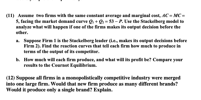 (11) Assume two firms with the same constant average and marginal cost, AC = MC =
5, facing the market demand curve Q₁ + Q₂ = 53 − P. Use the Stackelberg model to
analyze what will happen if one of the firms makes its output decision before the
other.
a. Suppose Firm 1 is the Stackelberg leader (i.e., makes its output decisions before
Firm 2). Find the reaction curves that tell each firm how much to produce in
terms of the output of its competitor.
b. How much will each firm produce, and what will its profit be? Compare your
results to the Cournot Equilibrium.
(12) Suppose all firms in a monopolistically competitive industry were merged
into one large firm. Would that new firm produce as many different brands?
Would it produce only a single brand? Explain.