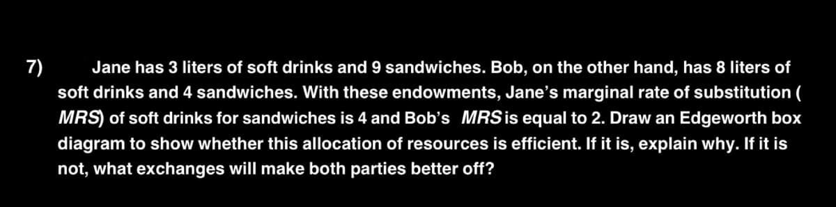 7) Jane has 3 liters of soft drinks and 9 sandwiches. Bob, on the other hand, has 8 liters of
soft drinks and 4 sandwiches. With these endowments, Jane's marginal rate of substitution (
MRS) of soft drinks for sandwiches is 4 and Bob's MRS is equal to 2. Draw an Edgeworth box
diagram to show whether this allocation of resources is efficient. If it is, explain why. If it is
not, what exchanges will make both parties better off?