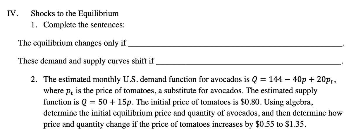 IV. Shocks to the Equilibrium
1. Complete the sentences:
The equilibrium changes only if
These demand and supply curves shift if
=
2. The estimated monthly U.S. demand function for avocados is Q 14440p + 20pt,
where pt is the price of tomatoes, a substitute for avocados. The estimated supply
function is Q 50 + 15p. The initial price of tomatoes is $0.80. Using algebra,
determine the initial equilibrium price and quantity of avocados, and then determine how
price and quantity change if the price of tomatoes increases by $0.55 to $1.35.
=