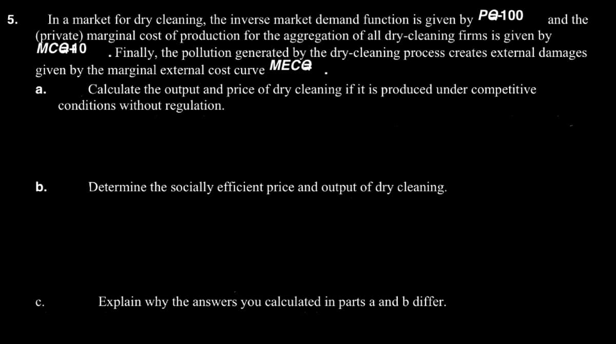 5.
PQ-100
and the
In a market for dry cleaning, the inverse market demand function is given by
(private) marginal cost of production for the aggregation of all dry-cleaning firms is given by
Mcе40
. Finally, the pollution generated by the dry-cleaning process creates external damages
given by the marginal external cost curve MECO
a.
Calculate the output and price of dry cleaning if it is produced under competitive
conditions without regulation.
b. Determine the socially efficient price and output of dry cleaning.
C.
Explain why the answers you calculated in parts a and b differ.
