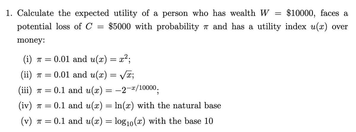 $10000, faces a
1. Calculate the expected utility of a person who has wealth W
potential loss of C $5000 with probability π and has a utility index u(x) over
money:
=
(i) π = 0.01 and u(x) = x²;
(ii) π = 0.01 and u(x) = √√√√x;
(iii) π = = 0.1 and u(x) = −2-x/10000.
(iv) π = : 0.1 and u(x) = ln(x) with the natural base
(v) π = = 0.1 and u(x) = log₁0 (x) with the base 10
=