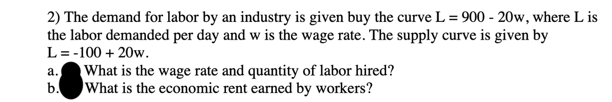 2) The demand for labor by an industry is given buy the curve L = 900 - 20w, where L is
the labor demanded per day and w is the wage rate. The supply curve is given by
L=-100 + 20w.
a.
b.
What is the wage rate and quantity of labor hired?
What is the economic rent earned by workers?