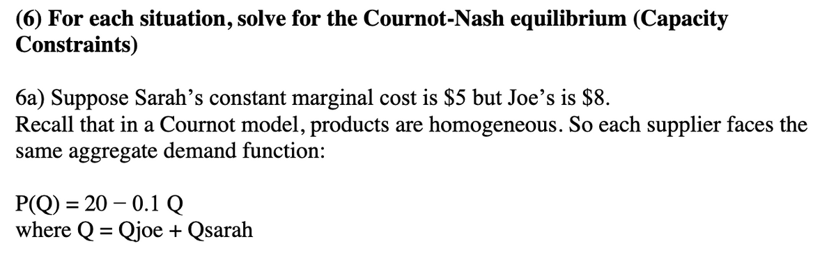 (6) For each situation, solve for the Cournot-Nash equilibrium (Capacity
Constraints)
6a) Suppose Sarah's constant marginal cost is $5 but Joe's is $8.
Recall that in a Cournot model, products are homogeneous. So each supplier faces the
same aggregate demand function:
P(Q) = 20 -0.1 Q
where Q = Qjoe + Qsarah