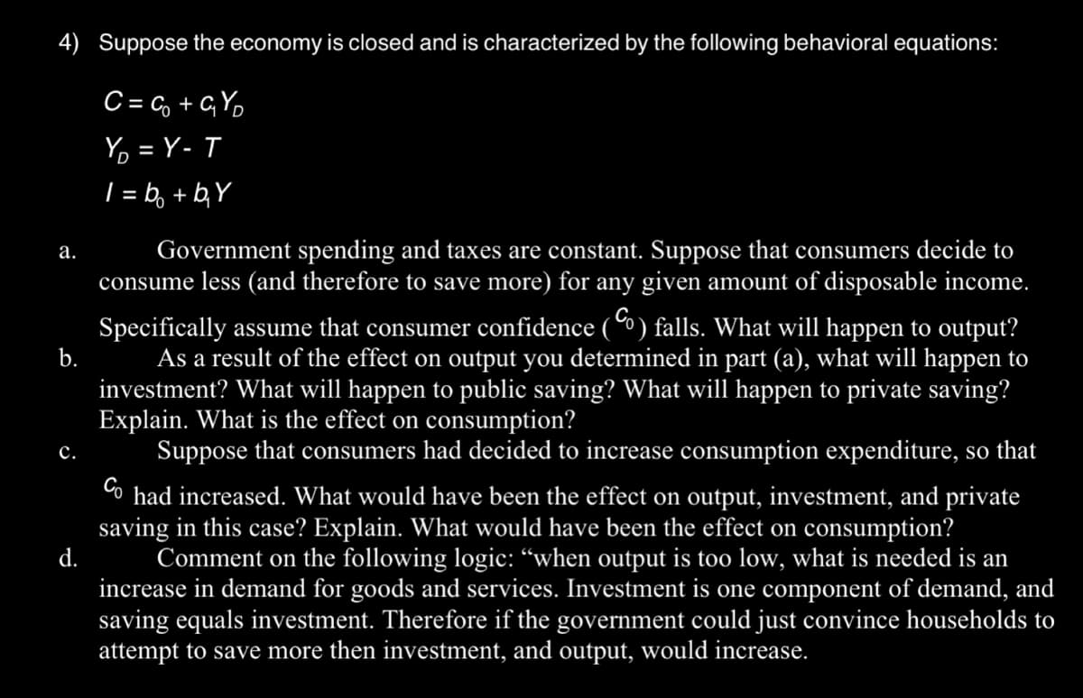 4) Suppose the economy is closed and is characterized by the following behavioral equations:
a.
b.
C.
d.
C=C₂+GY₂
Y₂ = Y-T
1=b₂ + b₂Y
Government spending and taxes are constant. Suppose that consumers decide to
consume less (and therefore to save more) for any given amount of disposable income.
Specifically assume that consumer confidence () falls. What will happen to output?
As a result of the effect on output you determined in part (a), what will happen to
investment? What will happen to public saving? What will happen to private saving?
Explain. What is the effect on consumption?
Suppose that consumers had decided to increase consumption expenditure, so that
Co had increased. What would have been the effect on output, investment, and private
saving in this case? Explain. What would have been the effect on consumption?
Comment on the following logic: "when output is too low, what is needed is an
increase in demand for goods and services. Investment is one component of demand, and
saving equals investment. Therefore if the government could just convince households to
attempt to save more then investment, and output, would increase.