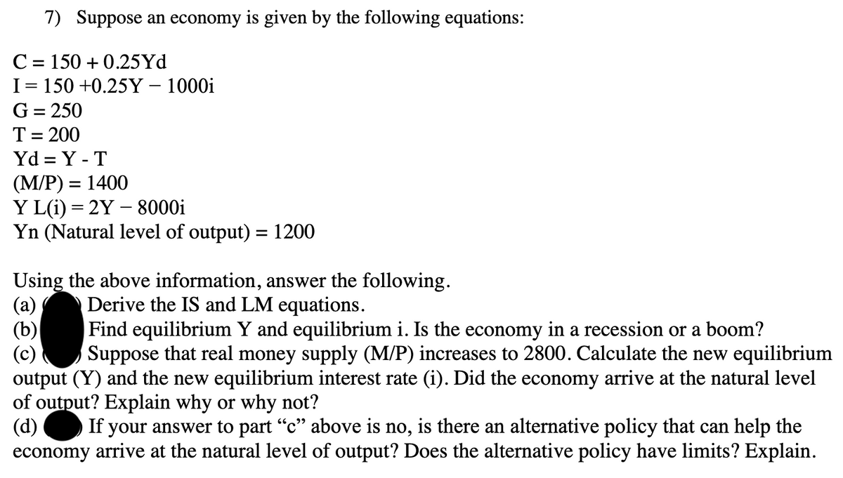 7) Suppose an economy is given by the following equations:
C = 150 +0.25Yd
I= 150 +0.25Y - 1000i
G = 250
T = 200
Yd=Y-T
(M/P) = 1400
Y L(i)=2Y - 8000i
Yn (Natural level of output) = 1200
Using the above information, answer the following.
Derive the IS and LM equations.
(a)
(b)
Find equilibrium Y and equilibrium i. Is the economy in a recession or a boom?
Suppose that real money supply (M/P) increases to 2800. Calculate the new equilibrium
output (Y) and the new equilibrium interest rate (i). Did the economy arrive at the natural level
of output? Explain why or why not?
(d) If your answer to part "c" above is no, is there an alternative policy that can help the
economy arrive at the natural level of output? Does the alternative policy have limits? Explain.