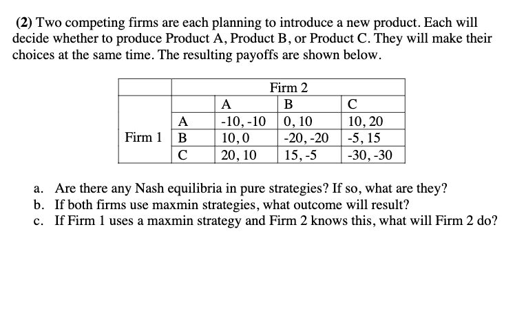 (2) Two competing firms are each planning to introduce a new product. Each will
decide whether to produce Product A, Product B, or Product C. They will make their
choices at the same time. The resulting payoffs are shown below.
Firm 1
A
B
C
A
-10,-10
10,0
20, 10
Firm 2
B
0,10
-20, -20
15, -5
с
10, 20
-5, 15
-30, -30
a. Are there any Nash equilibria in pure strategies? If so, what are they?
b.
If both firms use maxmin strategies, what outcome will result?
c. If Firm 1 uses a maxmin strategy and Firm 2 knows this, what will Firm 2 do?