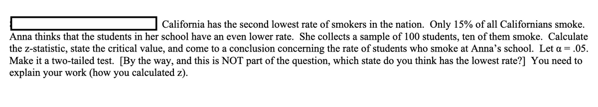 California has the second lowest rate of smokers in the nation. Only 15% of all Californians smoke.
Anna thinks that the students in her school have an even lower rate. She collects a sample of 100 students, ten of them smoke. Calculate
the z-statistic, state the critical value, and come to a conclusion concerning the rate of students who smoke at Anna's school. Let a = .05.
Make it a two-tailed test. [By the way, and this is NOT part of the question, which state do you think has the lowest rate?] You need to
explain your work (how you calculated z).