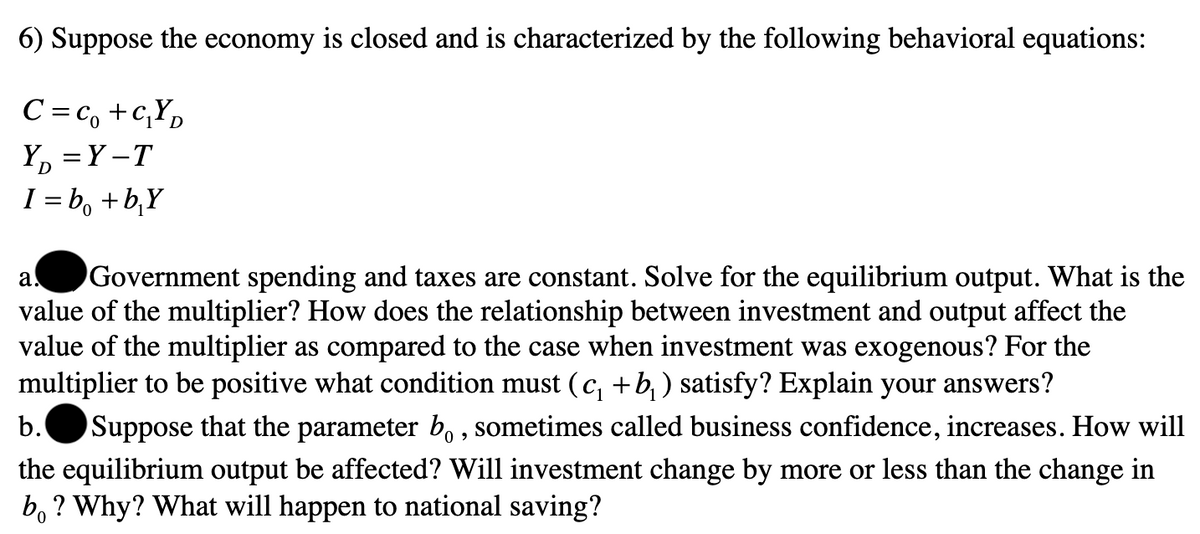 6) Suppose the economy is closed and is characterized by the following behavioral equations:
C=C₁+C₁YD
Y₁ = Y-T
I=b₁ + b₂Y
a. Government spending and taxes are constant. Solve for the equilibrium output. What is the
value of the multiplier? How does the relationship between investment and output affect the
value of the multiplier as compared to the case when investment was exogenous? For the
multiplier to be positive what condition must (c₁ +b₁ ) satisfy? Explain your answers?
b. Suppose that the parameter bo, sometimes called business confidence, increases. How will
the equilibrium output be affected? Will investment change by more or less than the change in
bo? Why? What will happen to national saving?