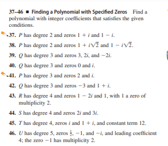 37-46 - Finding a Polynomial with Specified Zeros Find a
polynomial with integer coefficients that satisfies the given
conditions.
37. P has degree 2 and zeros 1 + i and 1 - i.
38. P has degree 2 and zeros 1 + iVĩ and 1 - iv2.
39. Q has degree 3 and zeros 3, 2i, and – 2i.
40. Q has degree 3 and zeros 0 and i.
41. P has degree 3 and zeros 2 and i.
42. Q has degree 3 and zeros -3 and 1 + i.
43. R has degree 4 and zeros 1 - 2i and 1, with 1 a zero of
multiplicity 2.
44. S has degree 4 and zeros 2i and 3i.
45. T has degree 4, zeros i and1+ i, and constant term 12.
46. U has degree 5, zeros , -1, and -i, and leading coefficient
4; the zero -1 has multiplicity 2.
