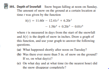 101. Depth of Snowfall Snow began falling at noon on Sunday.
The amount of snow on the ground at a certain location at
time t was given by the function
h(1) = 11.60r – 12.41r² + 6.20r
- 1.58r* + 0.20r – 0.014*
where t is measured in days from the start of the snowfall
and h(t) is the depth of snow in inches. Draw a graph of
this function, and use your graph to answer the following
questions.
(a) What happened shortly after noon on Tuesday?
(b) Was there ever more than 5 in. of snow on the ground?
If so, on what day(s)?
(c) On what day and at what time (to the nearest hour) did
the snow disappear completely?
