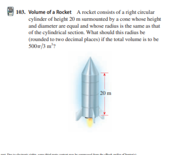 | 103. Volume of a Rocket A rocket consists of a right circular
cylinder of height 20 m surmounted by a cone whose height
and diameter are equal and whose radius is the same as that
of the cylindrical section. What should this radius be
(rounded to two decimal places) if the total volume is to be
500m/3 m?
20 m
