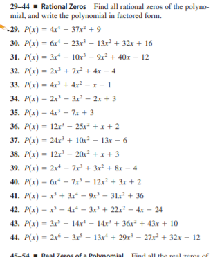 29-44 - Rational Zeros Find all rational zeros of the polyno-
mial, and write the polynomial in factored form.
29. P(x) = 4x* - 37x + 9
30. P(x) = 6x* – 23x – 13x + 32x + 16
%3D
31. P(x) = 3r - 10x - 9x + 40x - 12
%3D
32. P(x) = 2x + 7x + 4x – 4
%3D
34. Р(х) %3D 2х - Зх3 -2х + 3
35. P(x) = 4x – 7x + 3
%3D
36. P(x) = 12r – 25x? + x + 2
%3D
37. P(x) = 24x + 10x? – 13x – 6
%3D
38. P(x) = 12r' – 20x2 + x + 3
%3D
39. P(x) = 2x - 7x' + 3x + 8x - 4
40. P(x)
= 6r* – 7x – 12x + 3x + 2
%3D
41. P(x) = x + 3x* – 9x - 31x² + 36
42. P(x) = x - 4x* – 3x' + 22x² - 4x – 24
43. P(x) = 3x – 14x* - 14x + 36x² + 43x + 10
%3D
44. P(x) = 2x – 3x – 13x + 29x' – 27x + 32.x - 12
45-54 Real Zeros of a Polynomial
Find all the real
ms of
