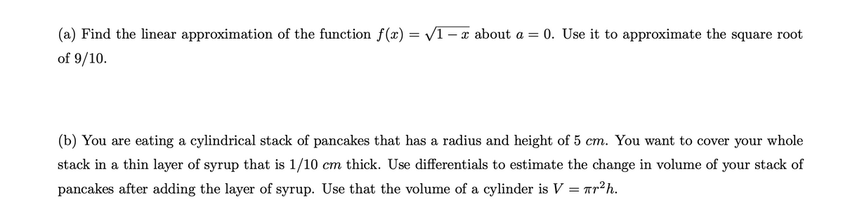 (a) Find the linear approximation of the function f(x) = /1 – x about a = 0. Use it to approximate the square root
of 9/10.
(b) You are eating a cylindrical stack of pancakes that has a radius and height of 5 cm. You want to cover your whole
stack in a thin layer of syrup that is 1/10 cm thick. Use differentials to estimate the change in volume of your stack of
pancakes after adding the layer of syrup. Use that the volume of a cylinder is V = Tr2h.

