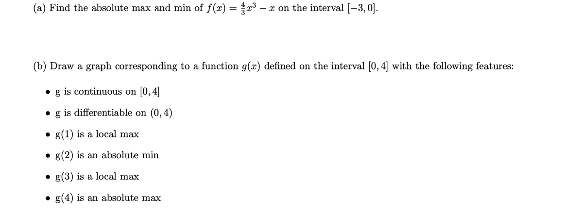 (a) Find the absolute max and min of f(x) = x3 – x on the interval [-3, 0].
(b) Draw a graph corresponding to a function g(x) defined on the interval [0, 4] with the following features:
is continuous on 0, 4
g is differentiable on (0, 4)
g(1) is a local max
g(2) is an absolute min
• g(3) is a local max
g(4) is an absolute max
