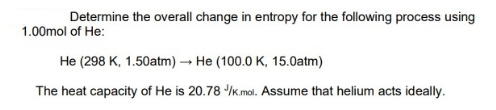 Determine the overall change in entropy for the following process using
1.00mol of He:
He (298 K, 1.50atm)→ He (100.0 K, 15.0atm)
The heat capacity of He is 20.78 /K.mol. Assume that helium acts ideally.