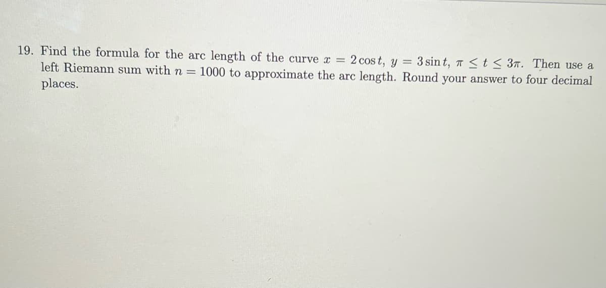 19. Find the formula for the arc length of the curve x = 2 cost, y = 3 sint, T ≤ t ≤ 3. Then use a
left Riemann sum with n = 1000 to approximate the arc length. Round your answer to four decimal
places.