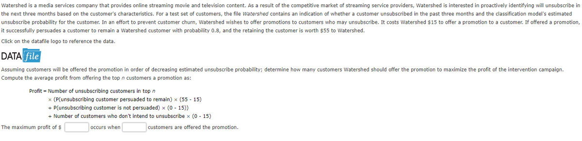 Watershed is a media services company that provides online streaming movie and television content. As a result of the competitive market of streaming service providers, Watershed is interested in proactively identifying will unsubscribe in
the next three months based on the customer's characteristics. For a test set of customers, the file Watershed contains an indication of whether a customer unsubscribed in the past three months and the classification model's estimated
unsubscribe probability for the customer. In an effort to prevent customer churn, Watershed wishes to offer promotions to customers who may unsubscribe. It costs Watershed $15 to offer a promotion to a customer. If offered a promotion,
it successfully persuades a customer to remain a Watershed customer with probability 0.8, and the retaining the customer is worth $55 to Watershed.
Click on the datafile logo to reference the data.
DATA file
Assuming customers will be offered the promotion in order of decreasing estimated unsubscribe probability; determine how many customers Watershed should offer the promotion to maximize the profit of the intervention campaign.
Compute the average profit from offering the top n customers a promotion as:
Profit
Number of unsubscribing customers in top n
x (P(unsubscribing customer persuaded to remain) x (55 - 15)
+ P(unsubscribing customer is not persuaded) x (0 - 15))
+ Number of customers who don't intend to unsubscribe x (0 - 15)
occurs when
The maximum profit of $
customers are offered the promotion.