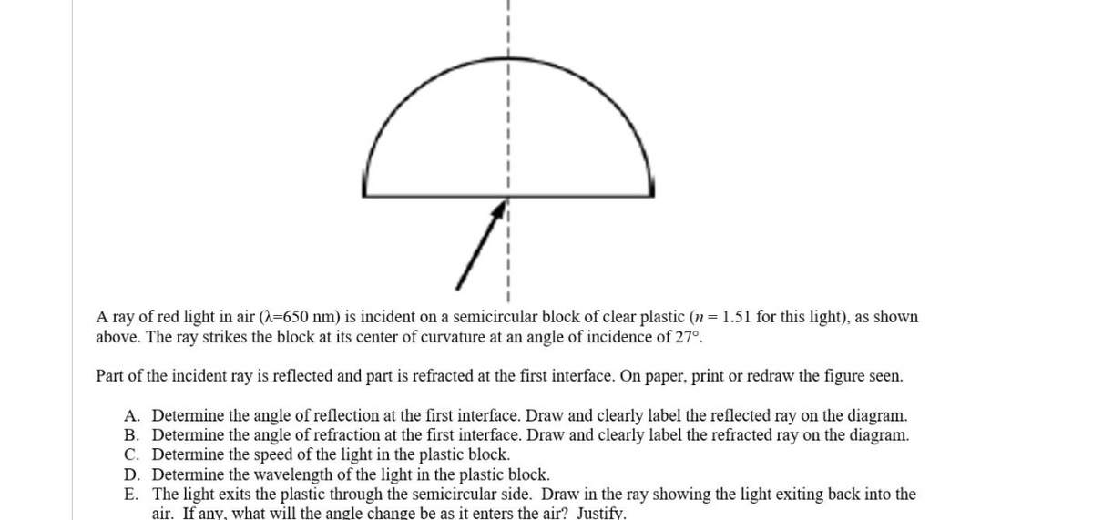 A ray of red light in air (=650 nm) is incident on a semicircular block of clear plastic (n = 1.51 for this light), as shown
above. The ray strikes the block at its center of curvature at an angle of incidence of 27°.
Part of the incident ray is reflected and part is refracted at the first interface. On paper, print or redraw the figure seen.
A. Determine the angle of reflection at the first interface. Draw and clearly label the reflected ray on the diagram.
B. Determine the angle of refraction at the first interface. Draw and clearly label the refracted ray on the diagram.
C. Determine the speed of the light in the plastic block.
D. Determine the wavelength of the light in the plastic block.
E. The light exits the plastic through the semicircular side. Draw in the ray showing the light exiting back into the
air. If any, what will the angle change be as it enters the air? Justify.
