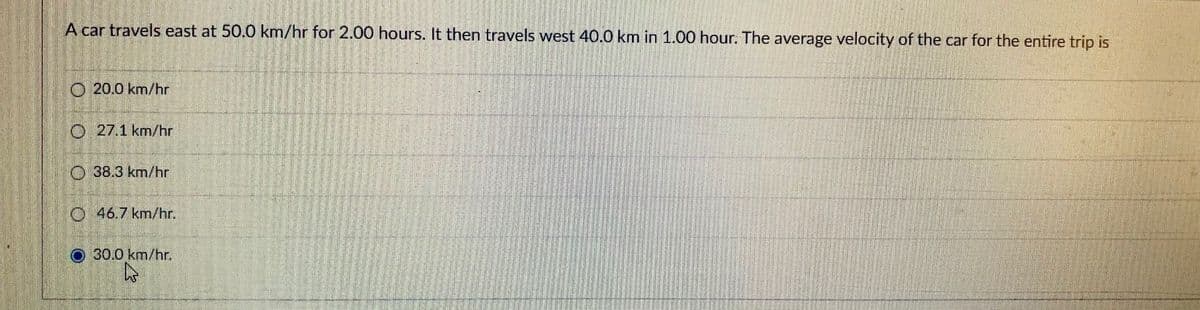 A car travels east at 50.0 km/hr for 2.00 hours. It then travels west 40.0 km in 1.00 hour. The average velocity of the car for the entire trip is
O 20.0 km/hr
O 27.1 km/hr
O 38.3 km/hr
O 46.7 km/hr.
30.0 km/hr.
