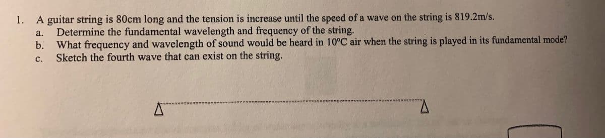 1. A guitar string is 80cm long and the tension is inerease until the speed of a wave on the string is 819.2m/s.
Determine the fundamental wavelength and frequency of the string.
b. What frequency and wavelength of sound would be heard in 10°C air when the string is played in its fundamental mode?
Sketch the fourth wave that can exist on the string.
a.
с.
