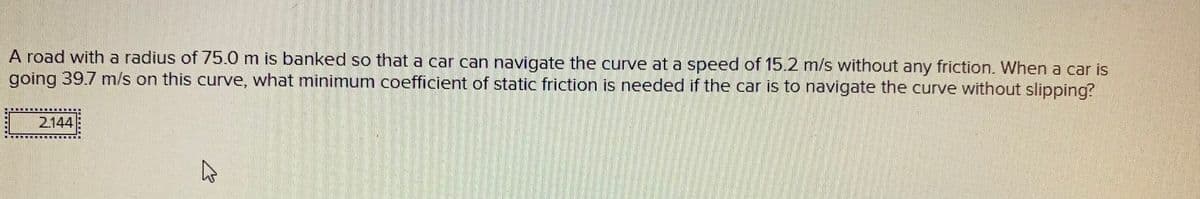 A road with a radius of 75.0 m is banked so that a car can navigate the curve at a speed of 15.2 m/s without any friction. When a car is
going 39.7 m/s on this curve, what minimum coefficient of static friction is needed if the car is to navigate the curve without slipping?
2144
