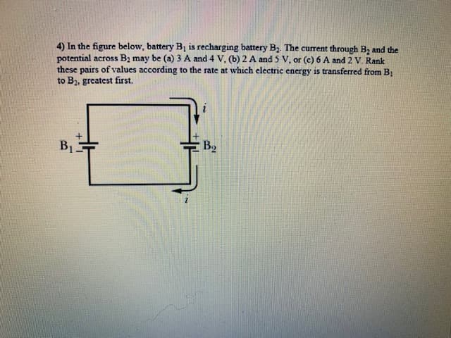 4) In the figure below, battery Bị is recharging battery Bz. The current through B, and the
potential across B2 may be (a) 3 A and 4 V. (b) 2 A and 5 V, or (c) 6 A and 2 V. Rank
these pairs of values according to the rate at which electric energy is transferred from B1
to Bz, greatest first.
B1
B2
