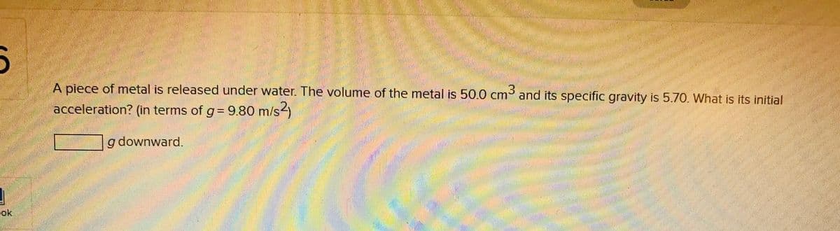 A piece of metal is released under water. The volume of the metal is 50.0 cm and its specific gravity is 5.70. What is its initial
acceleration? (in terms of g= 9.80 m/s)
g downward.
ok
