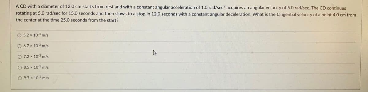 A CD with a diameter of 12.0 cm starts from rest and with a constant angular acceleration of 1.0 rad/sec? acquires an angular velocity of 5.0 rad/sec. The CD continues
rotating at 5.0 rad/sec for 15.0 seconds and then slows to a stop in 12.0 seconds with a constant angular deceleration. What is the tangential velocity of a point 4.0 cm from
the center at the time 25.0 seconds from the start?
5.2 x 103 m/s
O 6.7 x 103 m/s
O 7.2 x 103 m/s
8.5 x 103 m/s
O 9.7 x 10-3 m/s
