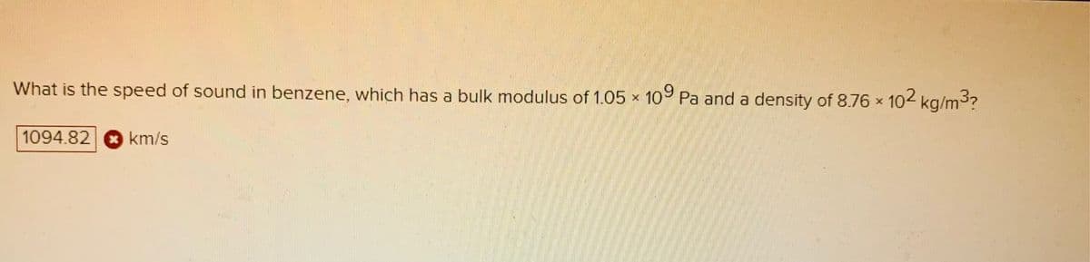 102 kg/m3?
What is the speed of sound in benzene, which has a bulk modulus of 1.05 x 109 Pa and a density of 8.76 x
1094.82 km/s
