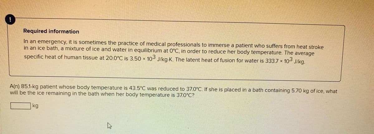 Required information
In an emergency, it is sometimes the practice of medical professionals to immerse a patient who suffers from heat stroke
in an ice bath, a mixture of ice and water in equilibrium at 0°C, in order to reduce her body temperature. The average
specific heat of human tissue at 20.0°C is 3.50 x 103 J/kg-K. The latent heat of fusion for water is 333.7 x 10 J/kg.
A(n) 85.1-kg patient whose body temperature is 43.5°C was reduced to 37.0°C. If she is placed in a bath containing 5.70 kg of ice, what
will be the ice remaining in the bath when her body temperature is 37.O°C?
kg
