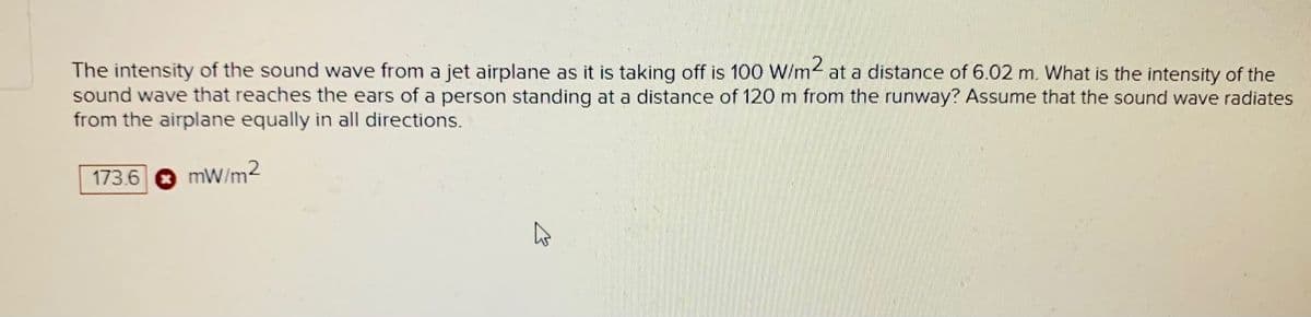 The intensity of the sound wave from a jet airplane as it is taking off is 100 W/m2 at a distance of 6.02 m. What is the intensity of the
sound wave that reaches the ears of a person standing at a distance of 120 m from the runway? Assume that the sound wave radiates
from the airplane equally in all directions.
173.6
mW/m2
