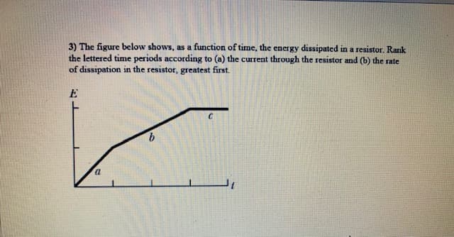 3) The figure below shows, as a function of time, the energy dissipated in a resistor. Rank
the lettered time periods according to (a) the current through the resistor and (b) the rate
of dissipation in the resistor, greatest first.
E
