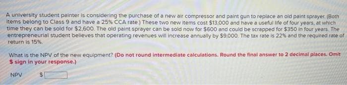 A university student painter is considering the purchase of a new air compressor and paint gun to replace an old paint sprayer. (Both
items belong to Class 9 and have a 25% CCA rate.) These two new items cost $13,000 and have a useful life of four years, at which
time they can be sold for $2,600. The old paint sprayer can be sold now for $600 and could be scrapped for $350 in four years. The
entrepreneurial student believes that operating revenues will increase annually by $9000. The tax rate is 22% and the required rate of
return is 15%.
What is the NPV of the new equipment? (Do not round intermediate calculations. Round the final answer to 2 decimal places. Omit
$ sign in your response.)
NPV
