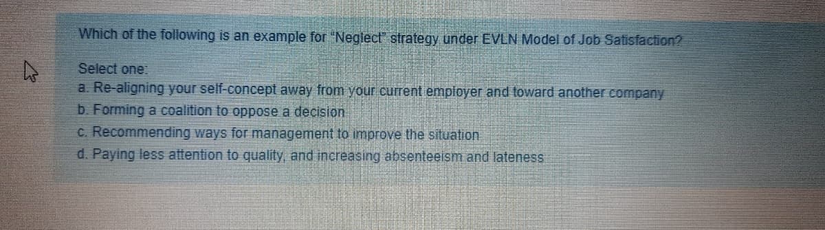 Which of the following is an example for "Neglect" strategy under EVLN Model of Job Satisfaction?
Select one:
a. Re-aligning your self-concept away from your current employer and toward another comnpany
b. Forming a coalition to oppose a decision
c. Recommending ways for management to improve the situation
d. Paying less attention to quality, and increasing absenteeism and lateness
