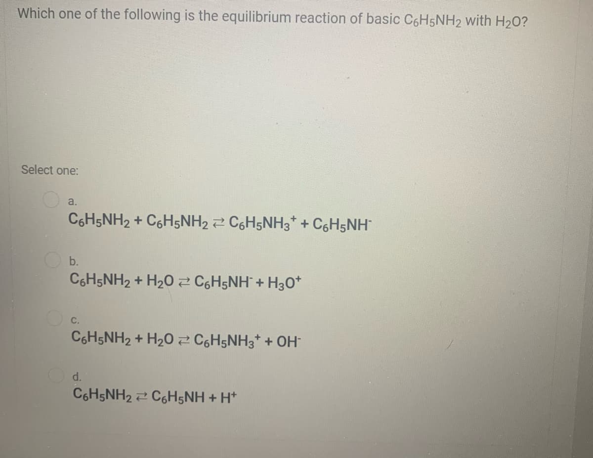 Which one of the following is the equilibrium reaction of basic C6H5NH2 with H20?
Select one:
a.
C6H5NH2 + C6H5NH2 2 C6H5NH3* + C6H5NH
b.
C6H5NH2 + H20 2 C6H5NH + H30*
C.
C6H5NH2 + H20 C6H5NH3* + OH
d.
C6H5NH2 2 C6H5NH + H*
